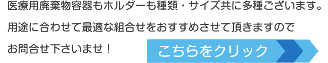 医療用廃棄物容器もホルダーも種類・サイズ共に多種ございます。用途に合わせて最適な組合せをおすすめさせて頂きますのでお問合せ下さいませ！