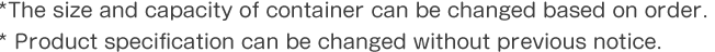 *The size and capacity of container can be changed based on order.* Product specification can be changed without previous notice.