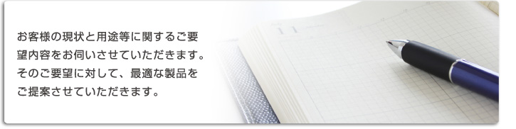 お客様の現状と用途などに関するご要望内容をお伺いさせていただきます。