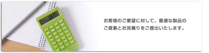 お客様のご要望に対して、最適な製品のご提案とお見積りをご提出いたします。