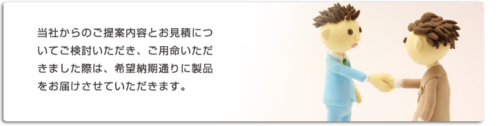 当社からのご提案内容とお見積りについてご検討いただき、ご用命いただきました際は、希望納期通りに製品をお届けさせていただきます。