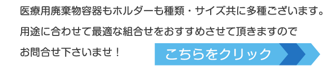 医療用廃棄物容器もホルダーも種類・サイズ共に多種ございます。用途に合わせて最適な組合せをおすすめさせて頂きますのでお問合せ下さいませ！