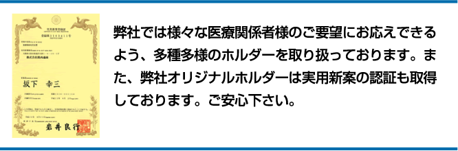 弊社では様々な医療関係者様のご要望にお応えできるよう、多種多様のホルダーを取り扱っております。また、弊社オリジナルホルダーは実用新案の認証も取得しております。ご安心下さい。