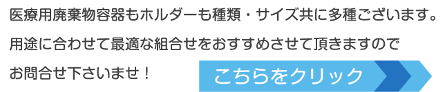 医療用廃棄物容器もホルダーも種類・サイズ共に多種ございます。用途に合わせて最適な組合せをおすすめさせて頂きますのでお問合せ下さいませ！